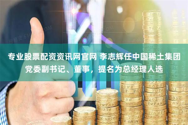 专业股票配资资讯网官网 李志辉任中国稀土集团党委副书记、董事，提名为总经理人选