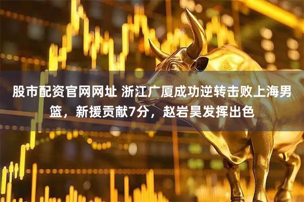 股市配资官网网址 浙江广厦成功逆转击败上海男篮，新援贡献7分，赵岩昊发挥出色