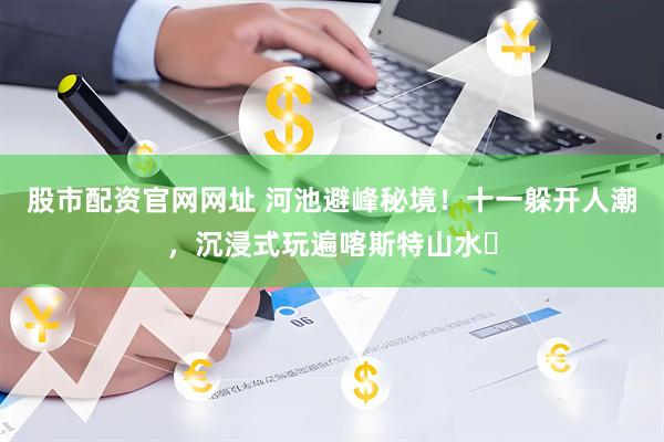 股市配资官网网址 河池避峰秘境！十一躲开人潮，沉浸式玩遍喀斯特山水​