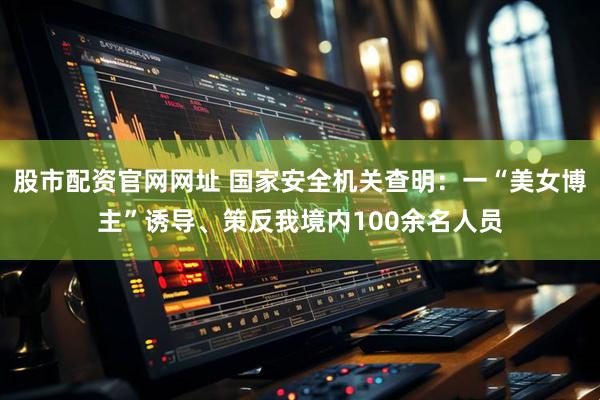 股市配资官网网址 国家安全机关查明：一“美女博主”诱导、策反我境内100余名人员