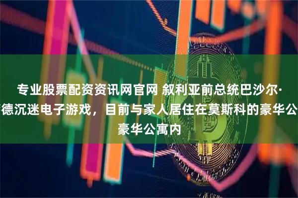 专业股票配资资讯网官网 叙利亚前总统巴沙尔·阿萨德沉迷电子游戏，目前与家人居住在莫斯科的豪华公寓内