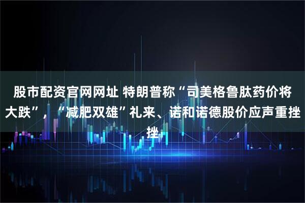 股市配资官网网址 特朗普称“司美格鲁肽药价将大跌”，“减肥双雄”礼来、诺和诺德股价应声重挫