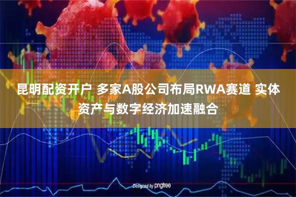 昆明配资开户 多家A股公司布局RWA赛道 实体资产与数字经济加速融合