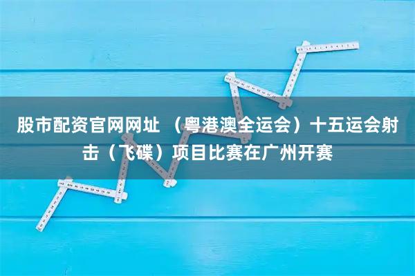 股市配资官网网址 (粤港澳全运会)十五运会射击(飞碟)项目比赛在广州开赛