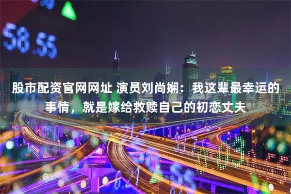 股市配资官网网址 演员刘尚娴:我这辈最幸运的事情,就是嫁给救赎自己的初恋丈夫