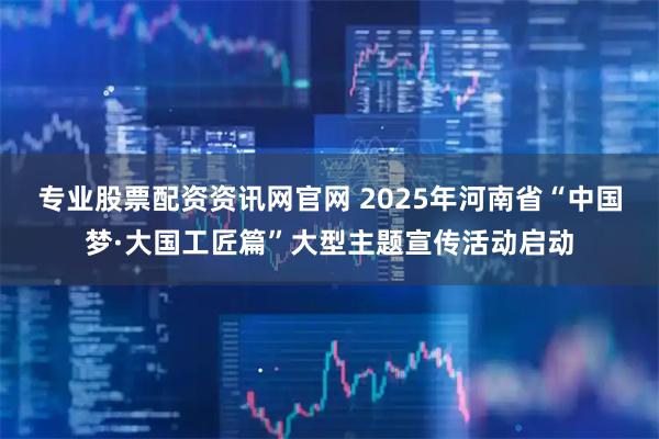专业股票配资资讯网官网 2025年河南省“中国梦·大国工匠篇”大型主题宣传活动启动
