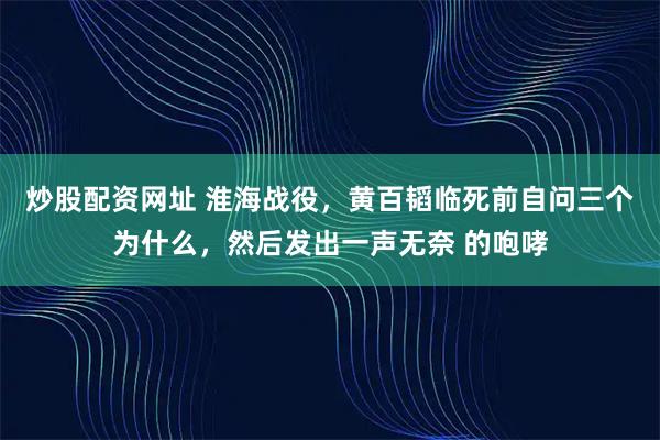 炒股配资网址 淮海战役，黄百韬临死前自问三个为什么，然后发出一声无奈 的咆哮
